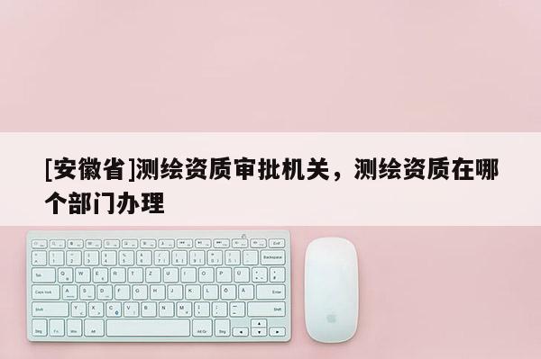 [安徽省]测绘资质审批机关，测绘资质在哪个部门办理