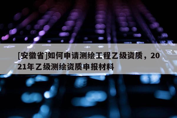 [安徽省]如何申请测绘工程乙级资质，2021年乙级测绘资质申报材料