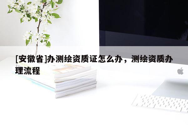 [安徽省]办测绘资质证怎么办，测绘资质办理流程