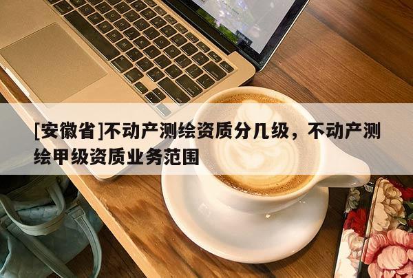 [安徽省]不动产测绘资质分几级，不动产测绘甲级资质业务范围