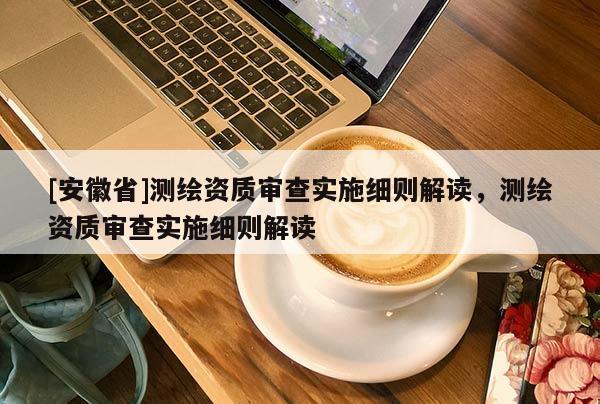 [安徽省]测绘资质审查实施细则解读，测绘资质审查实施细则解读