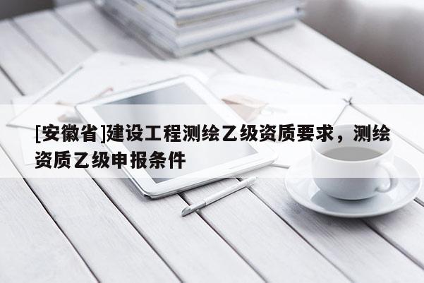 [安徽省]建设工程测绘乙级资质要求，测绘资质乙级申报条件
