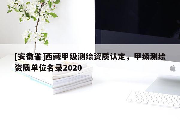 [安徽省]西藏甲级测绘资质认定，甲级测绘资质单位名录2020