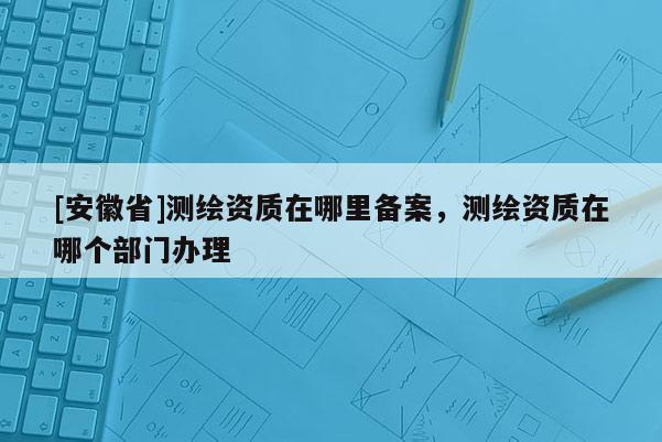 [安徽省]测绘资质在哪里备案，测绘资质在哪个部门办理