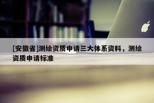 [安徽省]测绘资质申请三大体系资料，测绘资质申请标准