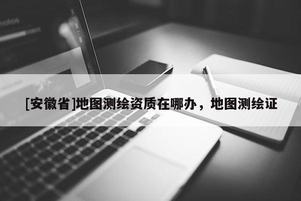 [安徽省]地图测绘资质在哪办，地图测绘证
