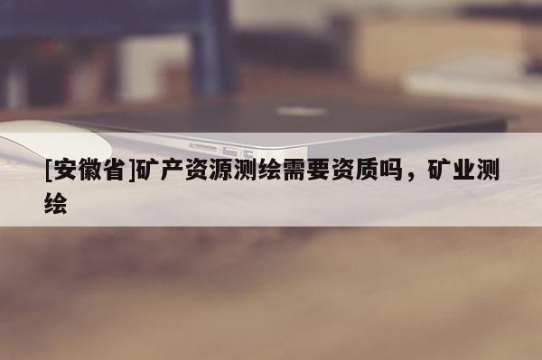 [安徽省]矿产资源测绘需要资质吗，矿业测绘