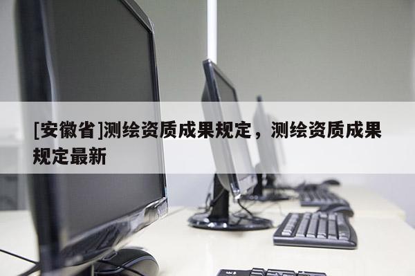 [安徽省]测绘资质成果规定，测绘资质成果规定最新