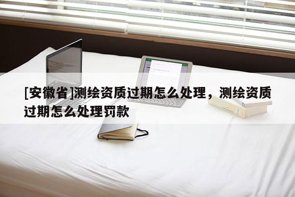[安徽省]测绘资质过期怎么处理，测绘资质过期怎么处理罚款