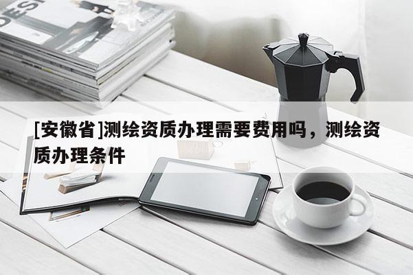 [安徽省]测绘资质办理需要费用吗，测绘资质办理条件