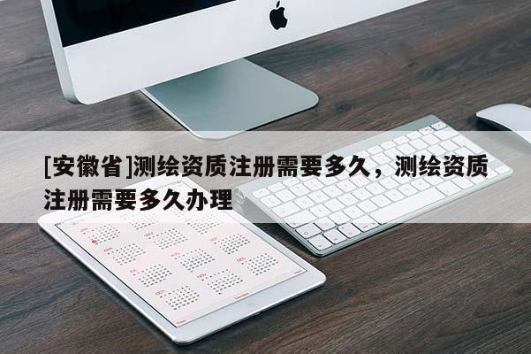 [安徽省]测绘资质注册需要多久，测绘资质注册需要多久办理