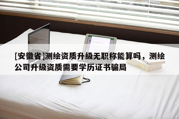 [安徽省]测绘资质升级无职称能算吗，测绘公司升级资质需要学历证书骗局