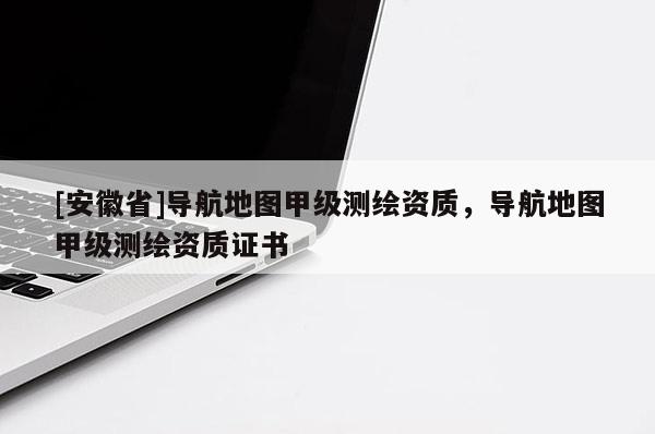 [安徽省]导航地图甲级测绘资质，导航地图甲级测绘资质证书