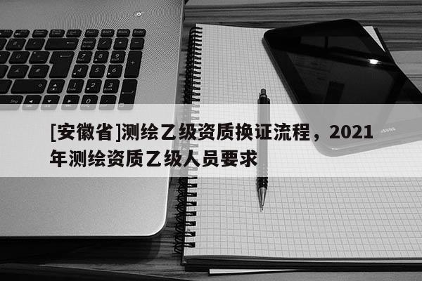 [安徽省]测绘乙级资质换证流程，2021年测绘资质乙级人员要求
