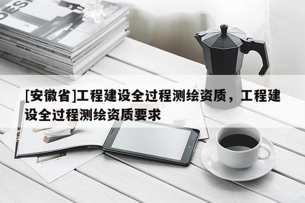 [安徽省]工程建设全过程测绘资质，工程建设全过程测绘资质要求