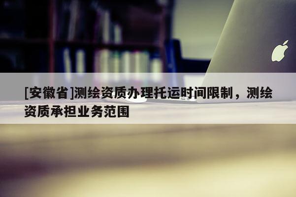 [安徽省]测绘资质办理托运时间限制，测绘资质承担业务范围