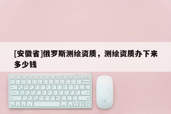 [安徽省]俄罗斯测绘资质，测绘资质办下来多少钱