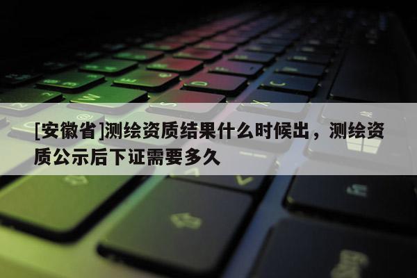 [安徽省]测绘资质结果什么时候出，测绘资质公示后下证需要多久
