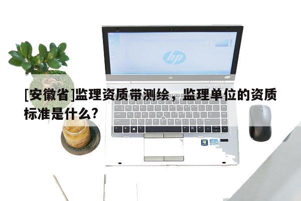 [安徽省]监理资质带测绘，监理单位的资质标准是什么?