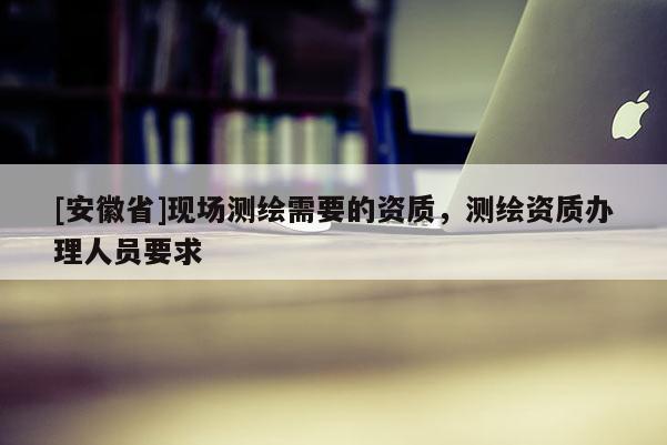 [安徽省]现场测绘需要的资质，测绘资质办理人员要求