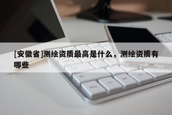 [安徽省]测绘资质最高是什么，测绘资质有哪些
