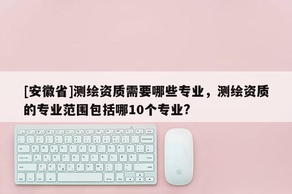 [安徽省]测绘资质需要哪些专业，测绘资质的专业范围包括哪10个专业?