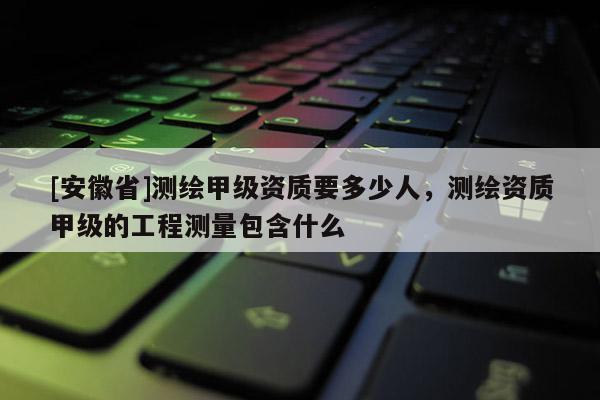 [安徽省]测绘甲级资质要多少人，测绘资质甲级的工程测量包含什么