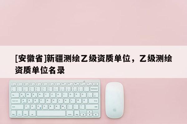 [安徽省]新疆测绘乙级资质单位，乙级测绘资质单位名录