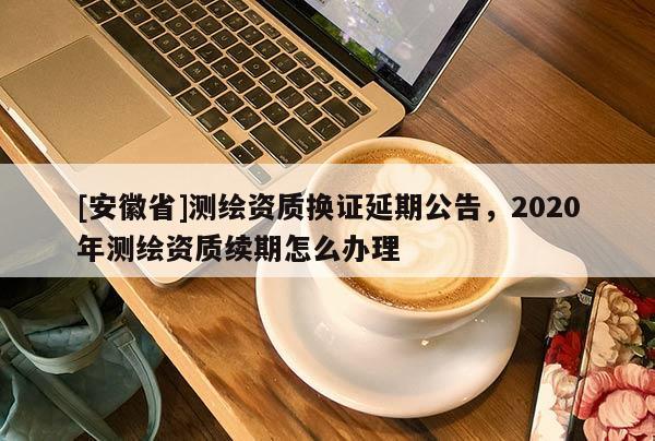 [安徽省]测绘资质换证延期公告，2020年测绘资质续期怎么办理