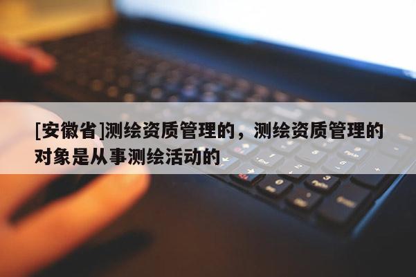[安徽省]测绘资质管理的，测绘资质管理的对象是从事测绘活动的