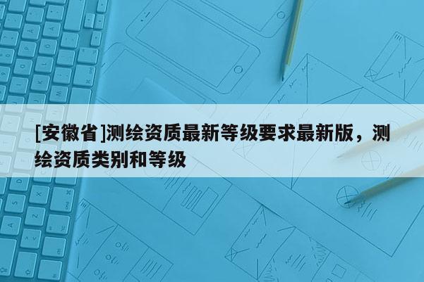 [安徽省]测绘资质最新等级要求最新版，测绘资质类别和等级