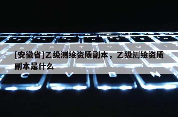 [安徽省]乙级测绘资质副本，乙级测绘资质副本是什么