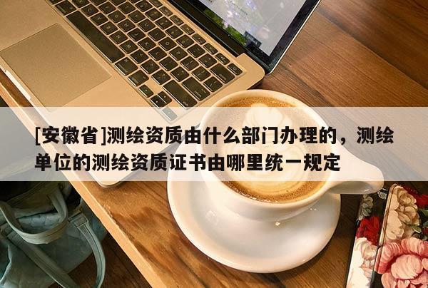 [安徽省]测绘资质由什么部门办理的，测绘单位的测绘资质证书由哪里统一规定