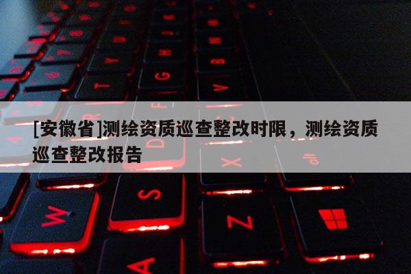 [安徽省]测绘资质巡查整改时限，测绘资质巡查整改报告