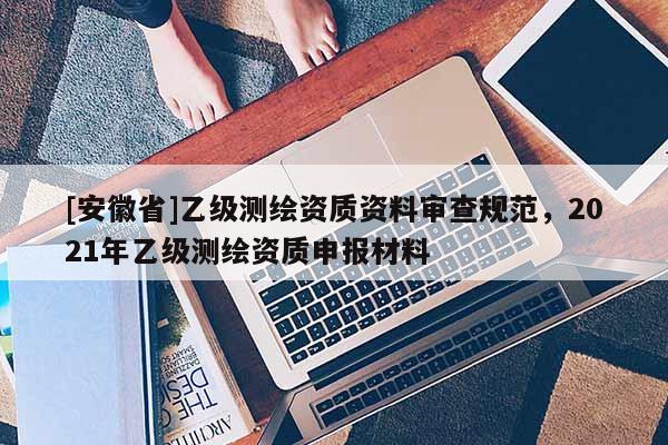 [安徽省]乙级测绘资质资料审查规范，2021年乙级测绘资质申报材料