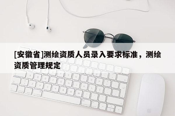 [安徽省]测绘资质人员录入要求标准，测绘资质管理规定
