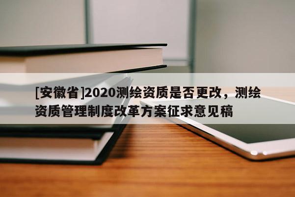 [安徽省]2020测绘资质是否更改，测绘资质管理制度改革方案征求意见稿