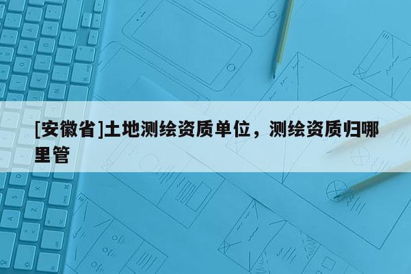 [安徽省]土地测绘资质单位，测绘资质归哪里管
