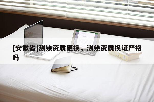 [安徽省]测绘资质更换，测绘资质换证严格吗