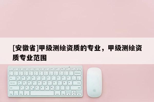 [安徽省]甲级测绘资质的专业，甲级测绘资质专业范围