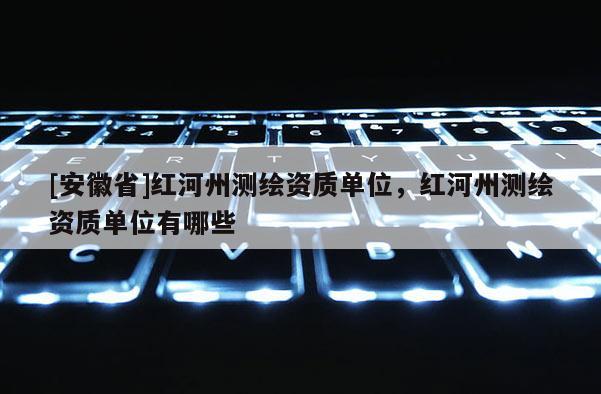 [安徽省]红河州测绘资质单位，红河州测绘资质单位有哪些