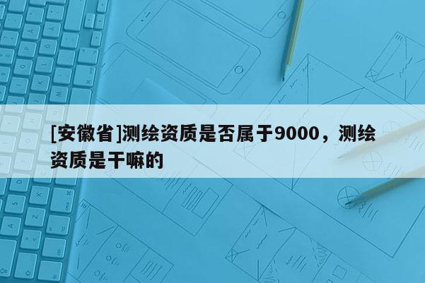 [安徽省]测绘资质是否属于9000，测绘资质是干嘛的