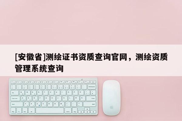 [安徽省]测绘证书资质查询官网，测绘资质管理系统查询