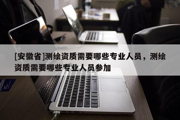[安徽省]测绘资质需要哪些专业人员，测绘资质需要哪些专业人员参加
