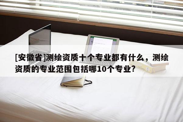 [安徽省]测绘资质十个专业都有什么，测绘资质的专业范围包括哪10个专业?