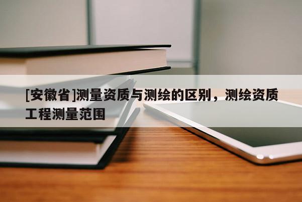 [安徽省]测量资质与测绘的区别，测绘资质工程测量范围