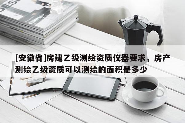 [安徽省]房建乙级测绘资质仪器要求，房产测绘乙级资质可以测绘的面积是多少
