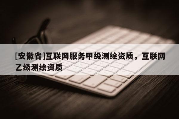 [安徽省]互联网服务甲级测绘资质，互联网乙级测绘资质