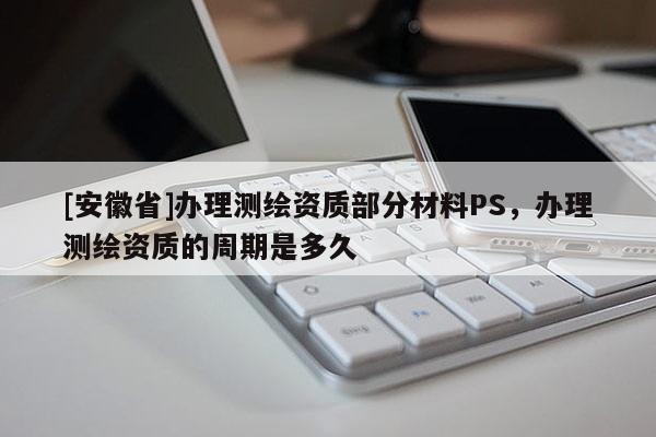 [安徽省]办理测绘资质部分材料PS，办理测绘资质的周期是多久