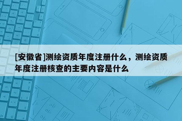 [安徽省]测绘资质年度注册什么，测绘资质年度注册核查的主要内容是什么
